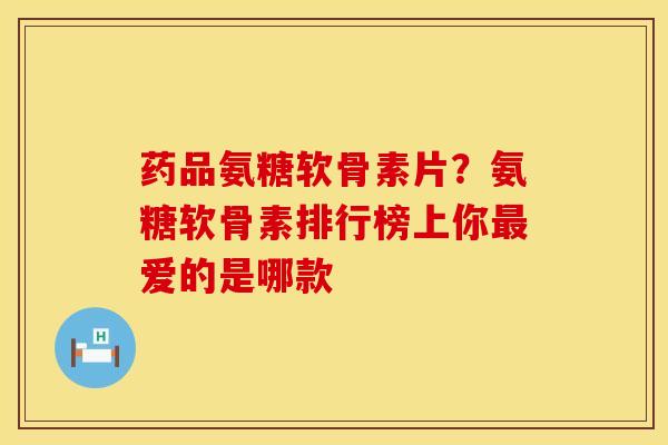 药品氨糖软骨素片？氨糖软骨素排行榜上你最爱的是哪款