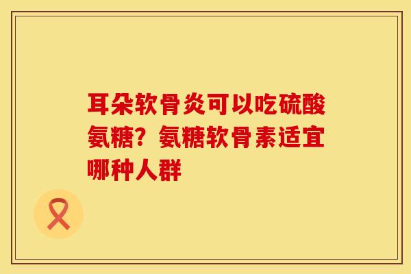 耳朵软骨炎可以吃硫酸氨糖?氨糖软骨素适宜哪种人群 耳朵软骨炎可以吃硫酸氨糖?氨糖软骨素适宜哪种人群