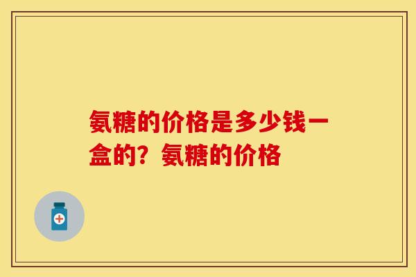 氨糖的价格是多少钱一盒的?氨糖的价格 氨糖的价格是多少钱一盒的?氨糖的价格