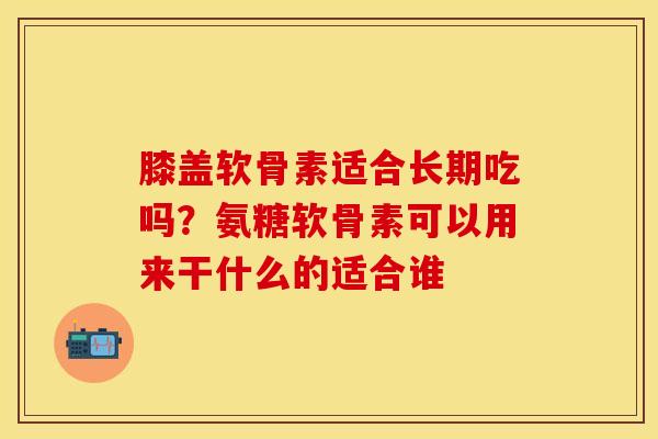 膝盖软骨素适合长期吃吗？氨糖软骨素可以用来干什么的适合谁