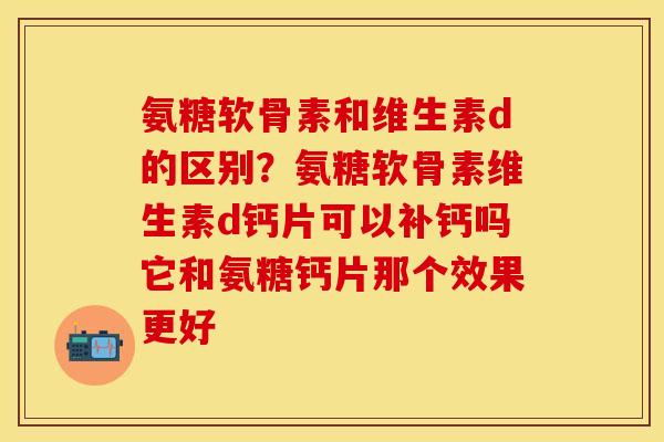 氨糖软骨素和维生素d的区别？氨糖软骨素维生素d钙片可以补钙吗它和氨糖钙片那个效果更好