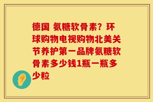 德国 氨糖软骨素？环球购物电视购物北美关节养护第一品牌氨糖软骨素多少钱1瓶一瓶多少粒