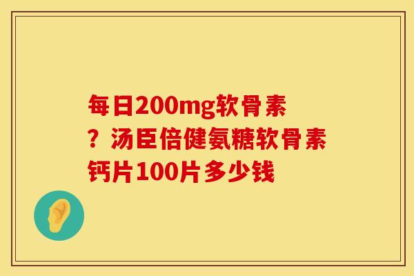 每日200mg软骨素？汤臣倍健氨糖软骨素钙片100片多少钱