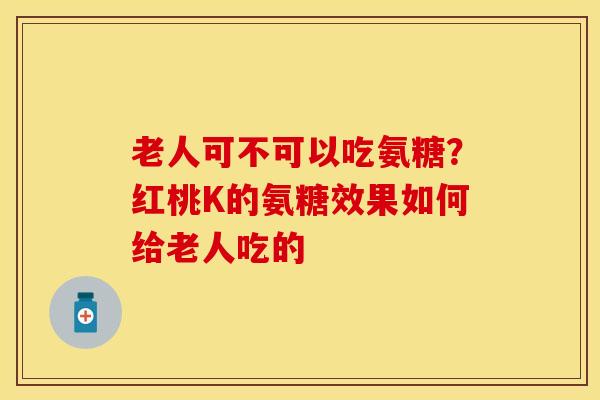老人可不可以吃氨糖？红桃K的氨糖效果如何给老人吃的