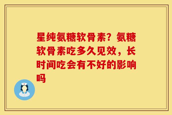 星纯氨糖软骨素？氨糖软骨素吃多久见效，长时间吃会有不好的影响吗