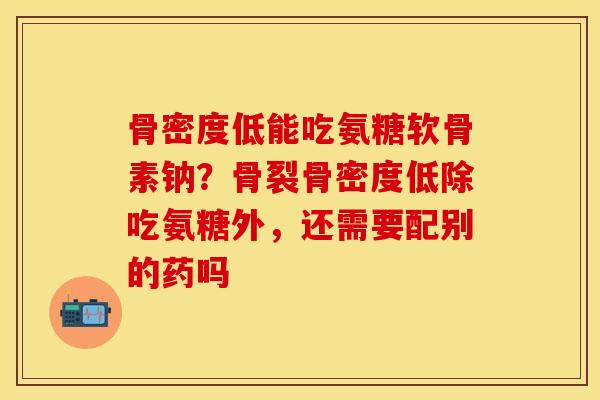 骨密度低能吃氨糖软骨素钠？骨裂骨密度低除吃氨糖外，还需要配别的药吗