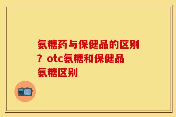 氨糖药与保健品的区别?otc氨糖和保健品氨糖区别 氨糖药与保健品的区别?otc氨糖和保健品氨糖区别