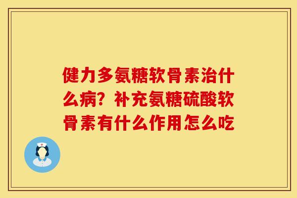 健力多氨糖软骨素治什么病？补充氨糖硫酸软骨素有什么作用怎么吃