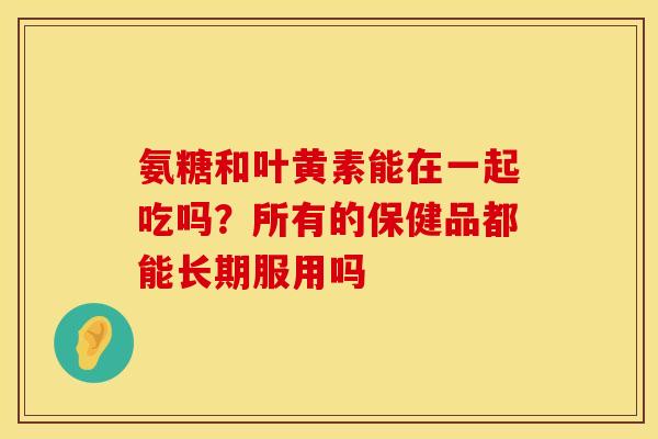 氨糖和叶黄素能在一起吃吗？所有的保健品都能长期服用吗
