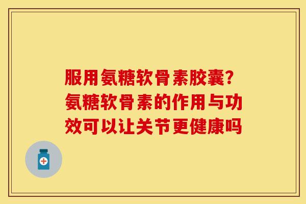服用氨糖软骨素胶囊？氨糖软骨素的作用与功效可以让关节更健康吗