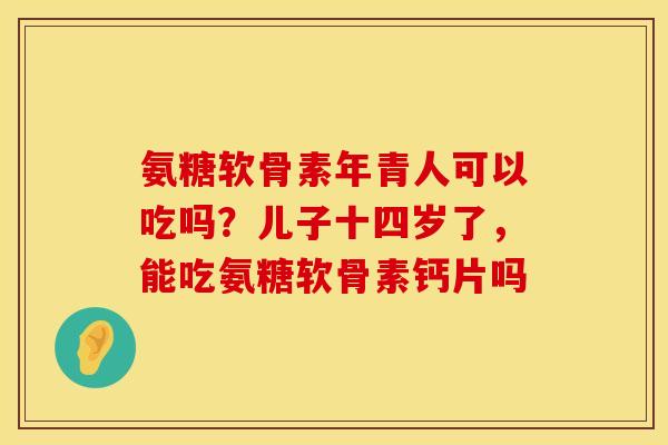 氨糖软骨素年青人可以吃吗？儿子十四岁了，能吃氨糖软骨素钙片吗