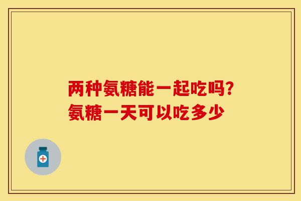 两种氨糖能一起吃吗？氨糖一天可以吃多少