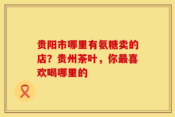 贵阳市哪里有氨糖卖的店？贵州茶叶，你最喜欢喝哪里的