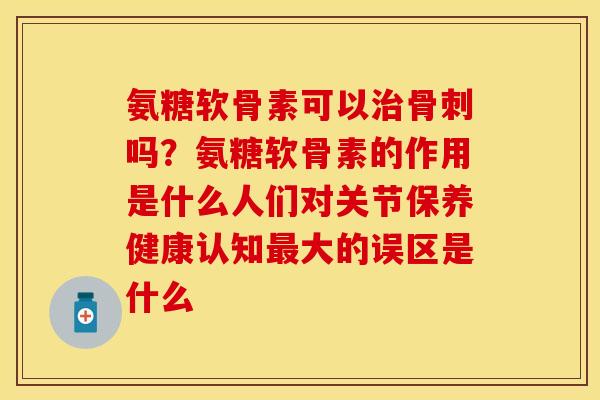 氨糖软骨素可以治骨刺吗？氨糖软骨素的作用是什么人们对关节保养健康认知最大的误区是什么