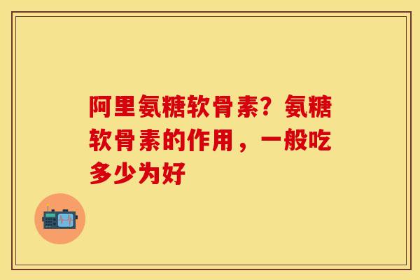 阿里氨糖软骨素？氨糖软骨素的作用，一般吃多少为好