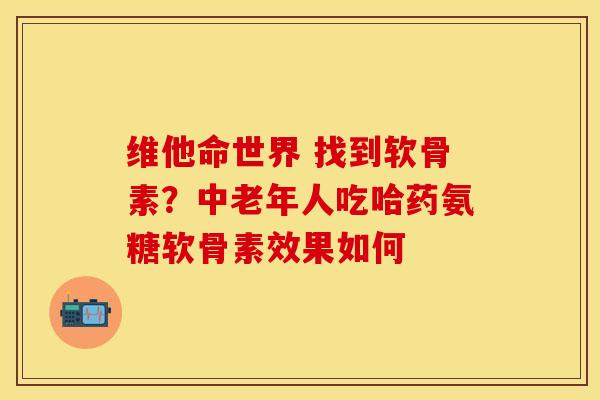 维他命世界 找到软骨素？中老年人吃哈药氨糖软骨素效果如何