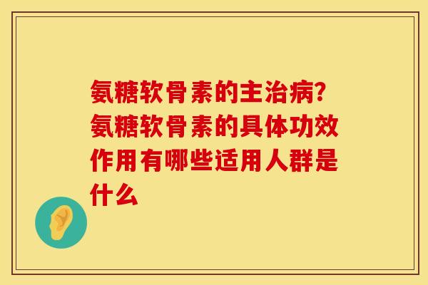 氨糖软骨素的主治病？氨糖软骨素的具体功效作用有哪些适用人群是什么
