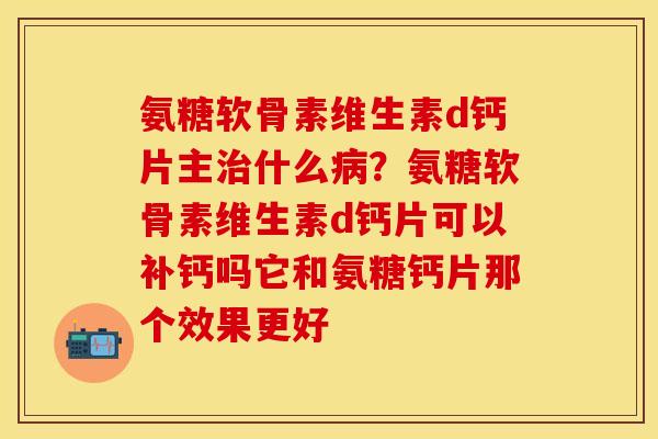 氨糖软骨素维生素d钙片主治什么病？氨糖软骨素维生素d钙片可以补钙吗它和氨糖钙片那个效果更好