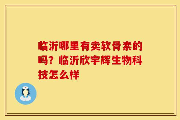 临沂哪里有卖软骨素的吗？临沂欣宇辉生物科技怎么样