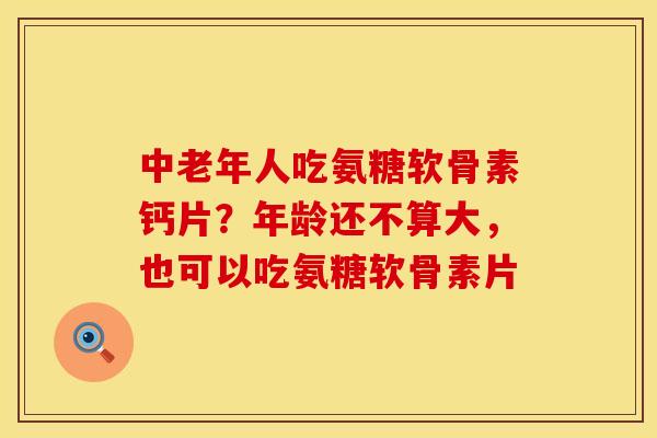 中老年人吃氨糖软骨素钙片？年龄还不算大，也可以吃氨糖软骨素片