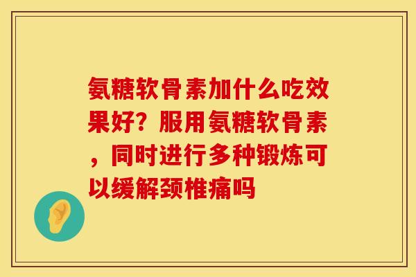 氨糖软骨素加什么吃效果好？服用氨糖软骨素，同时进行多种锻炼可以缓解颈椎痛吗