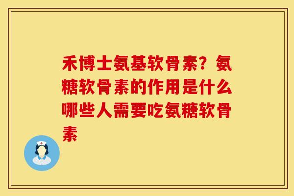 禾博士氨基软骨素？氨糖软骨素的作用是什么哪些人需要吃氨糖软骨素