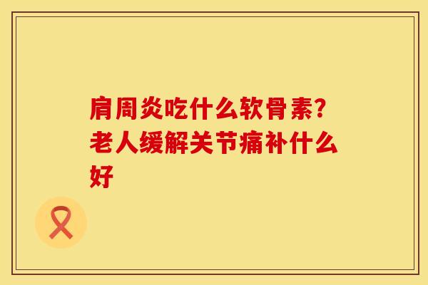 肩周炎吃什么软骨素？老人缓解关节痛补什么好