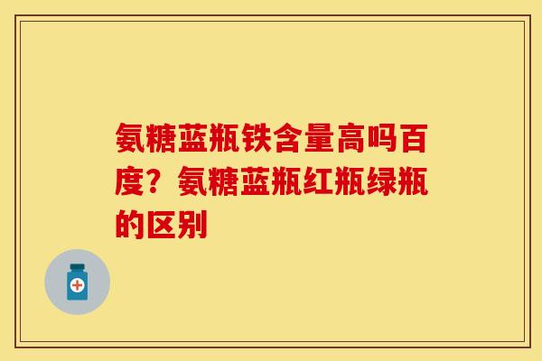氨糖蓝瓶铁含量高吗百度？氨糖蓝瓶红瓶绿瓶的区别