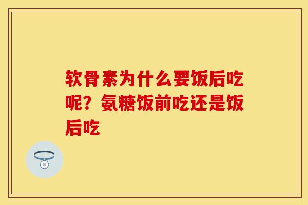 软骨素为什么要饭后吃呢？氨糖饭前吃还是饭后吃