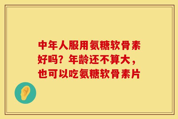 中年人服用氨糖软骨素好吗？年龄还不算大，也可以吃氨糖软骨素片