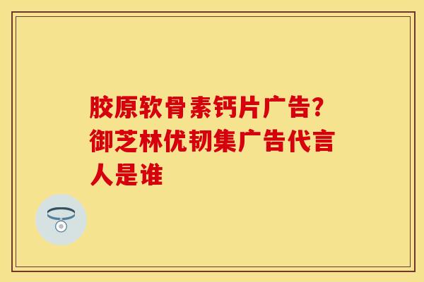 胶原软骨素钙片广告？御芝林优韧集广告代言人是谁
