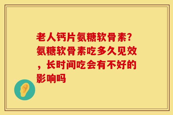 老人钙片氨糖软骨素？氨糖软骨素吃多久见效，长时间吃会有不好的影响吗