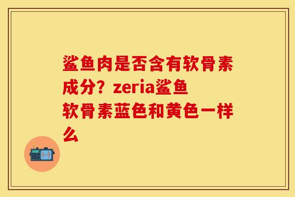 鲨鱼肉是否含有软骨素成分？zeria鲨鱼软骨素蓝色和黄色一样么