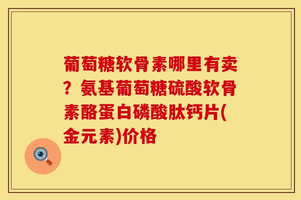 葡萄糖软骨素哪里有卖？氨基葡萄糖硫酸软骨素酪蛋白磷酸肽钙片(金元素)价格