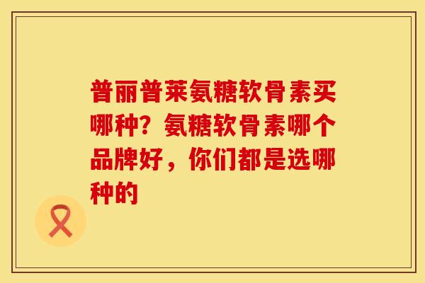 普丽普莱氨糖软骨素买哪种？氨糖软骨素哪个品牌好，你们都是选哪种的