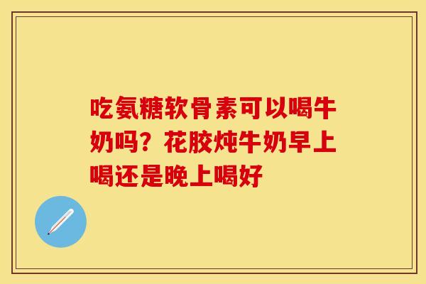 吃氨糖软骨素可以喝牛奶吗？花胶炖牛奶早上喝还是晚上喝好