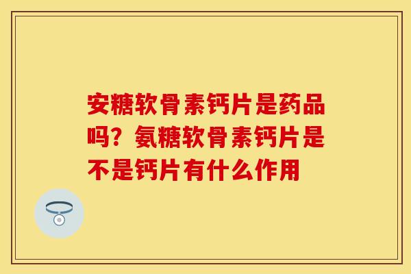 安糖软骨素钙片是药品吗？氨糖软骨素钙片是不是钙片有什么作用
