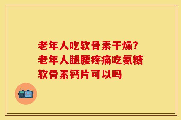 老年人吃软骨素干燥？老年人腿腰疼痛吃氨糖软骨素钙片可以吗