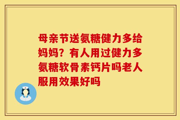 母亲节送氨糖健力多给妈妈？有人用过健力多氨糖软骨素钙片吗老人服用效果好吗
