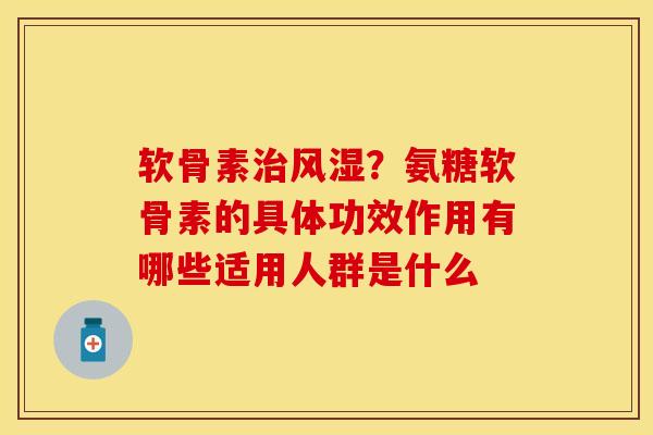 软骨素治风湿？氨糖软骨素的具体功效作用有哪些适用人群是什么