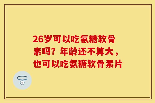 26岁可以吃氨糖软骨素吗？年龄还不算大，也可以吃氨糖软骨素片