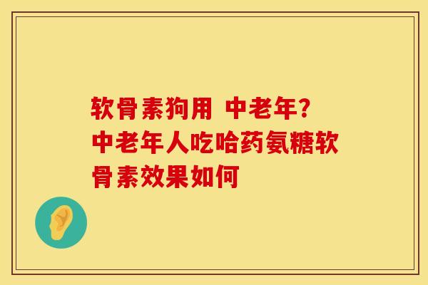 软骨素狗用 中老年？中老年人吃哈药氨糖软骨素效果如何