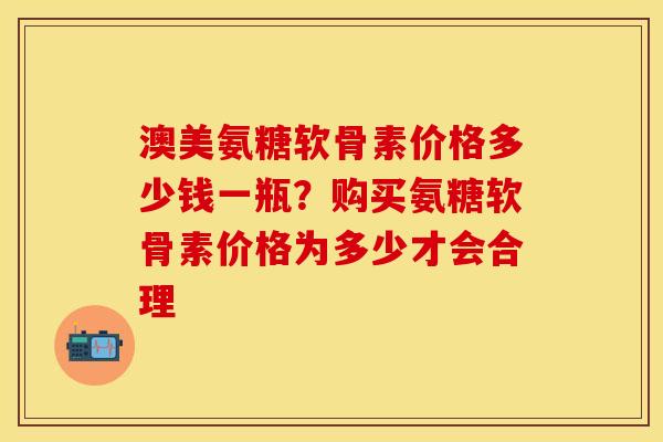澳美氨糖软骨素价格多少钱一瓶？购买氨糖软骨素价格为多少才会合理