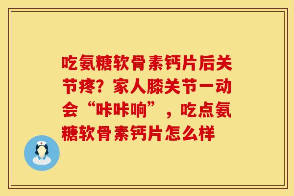 吃氨糖软骨素钙片后关节疼？家人膝关节一动会“咔咔响”，吃点氨糖软骨素钙片怎么样