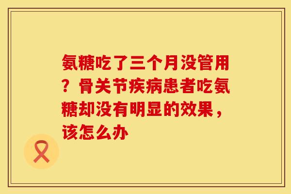 氨糖吃了三个月没管用？骨关节疾病患者吃氨糖却没有明显的效果，该怎么办