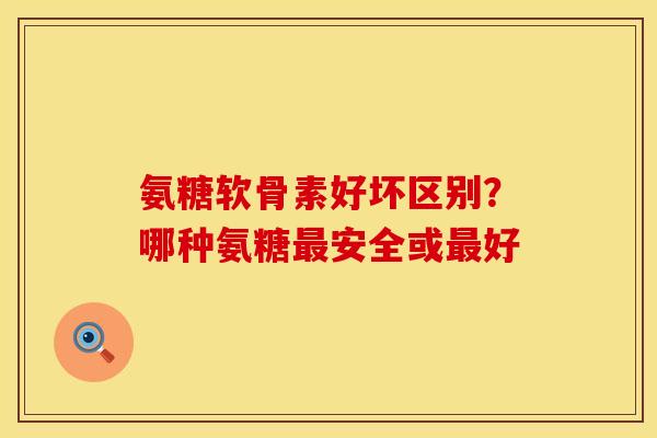 氨糖软骨素好坏区别？哪种氨糖最安全或最好