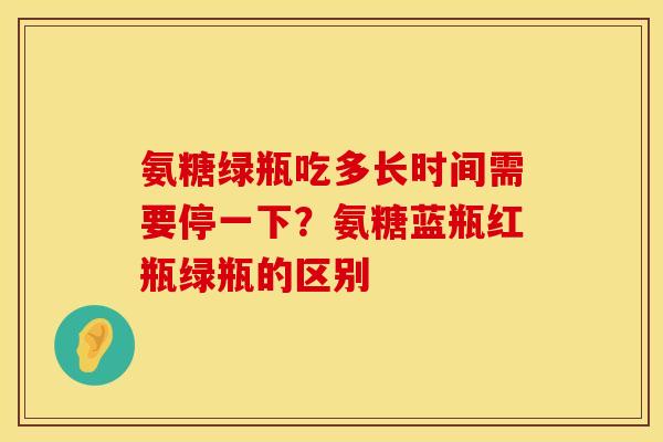 氨糖绿瓶吃多长时间需要停一下？氨糖蓝瓶红瓶绿瓶的区别