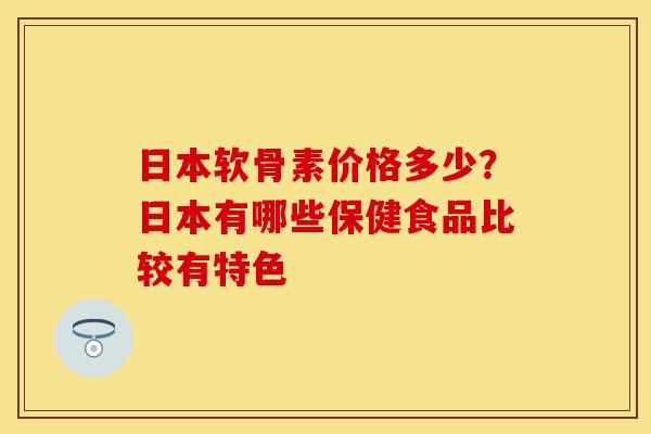 日本软骨素价格多少？日本有哪些保健食品比较有特色