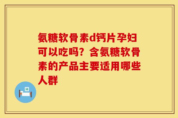 氨糖软骨素d钙片孕妇可以吃吗？含氨糖软骨素的产品主要适用哪些人群