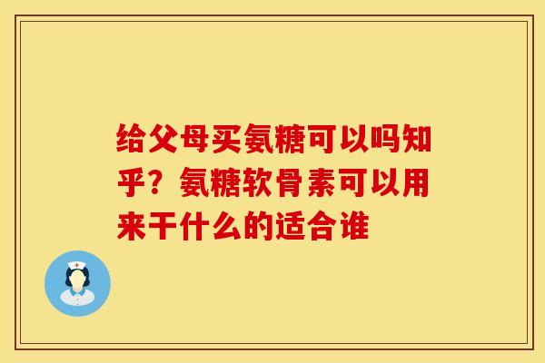 给父母买氨糖可以吗知乎？氨糖软骨素可以用来干什么的适合谁